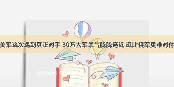 美军这次遇到真正对手 30万大军杀气腾腾逼近 远比俄军更难对付