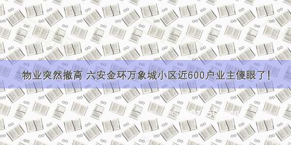 物业突然撤离 六安金环万象城小区近600户业主傻眼了！