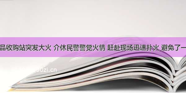 下庄一废品收购站突发大火 介休民警警觉火情 赶赴现场迅速扑火 避免了一场大火灾