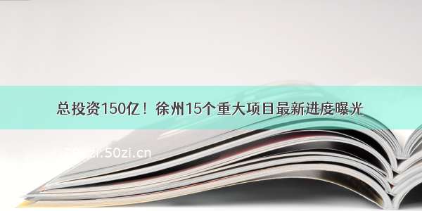 总投资150亿！徐州15个重大项目最新进度曝光