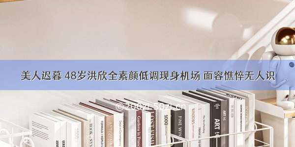 美人迟暮 48岁洪欣全素颜低调现身机场 面容憔悴无人识