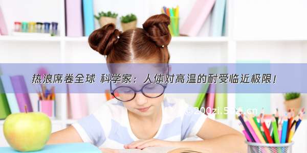 热浪席卷全球 科学家：人体对高温的耐受临近极限！