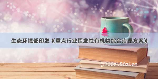 生态环境部印发《重点行业挥发性有机物综合治理方案》