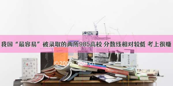 我国“最容易”被录取的两所985高校 分数线相对较低 考上很赚