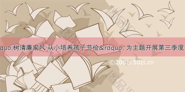 古冶区妇联以“树清廉家风 从小培养孩子节俭” 为主题开展第三季度家庭教育指导服务