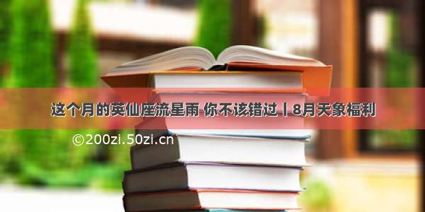 这个月的英仙座流星雨 你不该错过丨8月天象福利