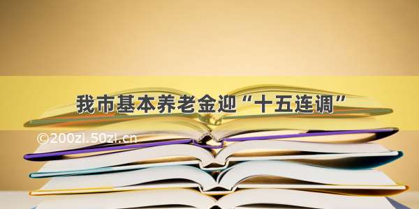 我市基本养老金迎“十五连调”