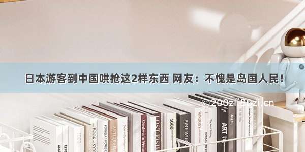 日本游客到中国哄抢这2样东西 网友：不愧是岛国人民！