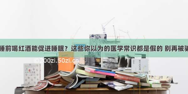 睡前喝红酒能促进睡眠？这些你以为的医学常识都是假的 别再被骗