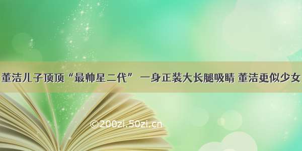 董洁儿子顶顶“最帅星二代” 一身正装大长腿吸睛 董洁更似少女