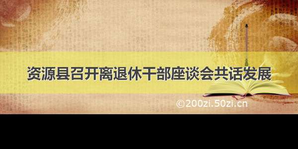 资源县召开离退休干部座谈会共话发展