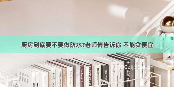 厨房到底要不要做防水?老师傅告诉你 不能贪便宜