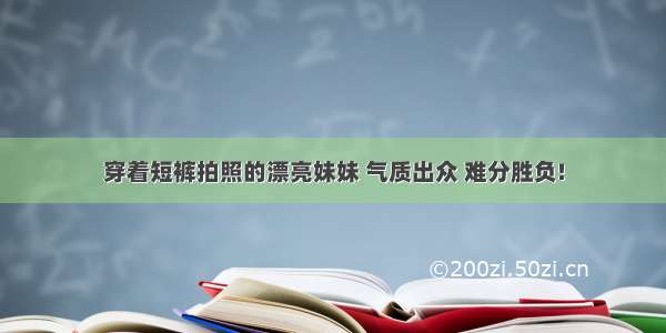 穿着短裤拍照的漂亮妹妹 气质出众 难分胜负!