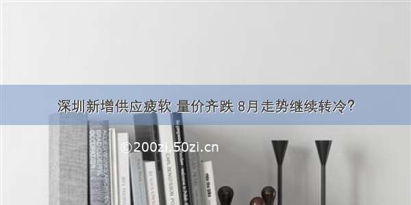 深圳新增供应疲软 量价齐跌 8月走势继续转冷？