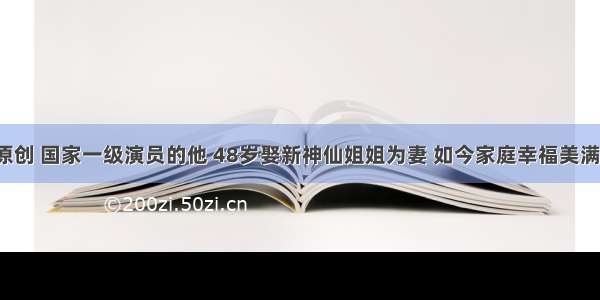 原创 国家一级演员的他 48岁娶新神仙姐姐为妻 如今家庭幸福美满！
