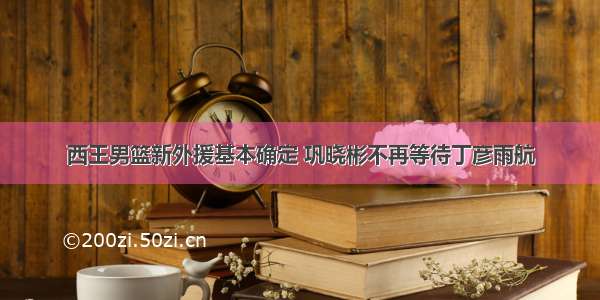 西王男篮新外援基本确定 巩晓彬不再等待丁彦雨航