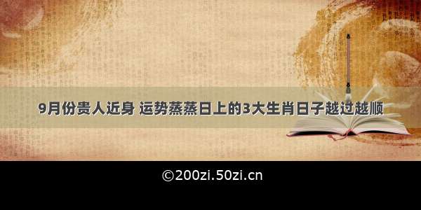 9月份贵人近身 运势蒸蒸日上的3大生肖日子越过越顺