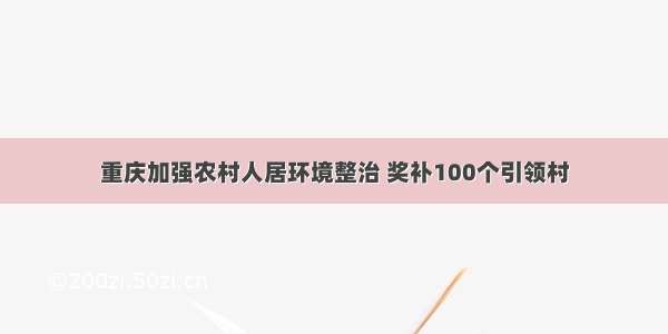 重庆加强农村人居环境整治 奖补100个引领村