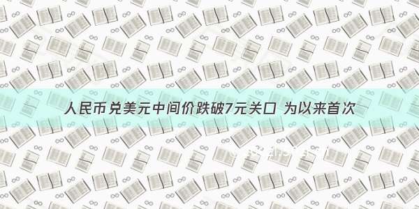 人民币兑美元中间价跌破7元关口 为以来首次