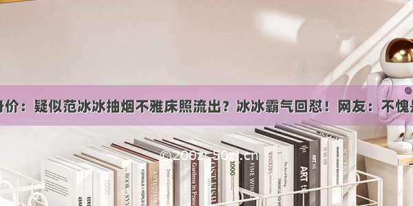 过亿身价：疑似范冰冰抽烟不雅床照流出？冰冰霸气回怼！网友：不愧是范爷