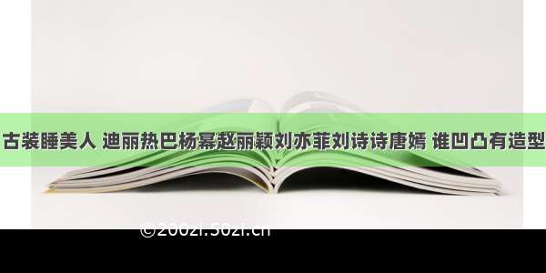 古装睡美人 迪丽热巴杨幂赵丽颖刘亦菲刘诗诗唐嫣 谁凹凸有造型