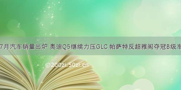 7月汽车销量出炉 奥迪Q5继续力压GLC 帕萨特反超雅阁夺冠B级车