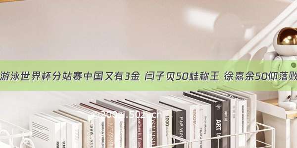 游泳世界杯分站赛中国又有3金 闫子贝50蛙称王 徐嘉余50仰落败