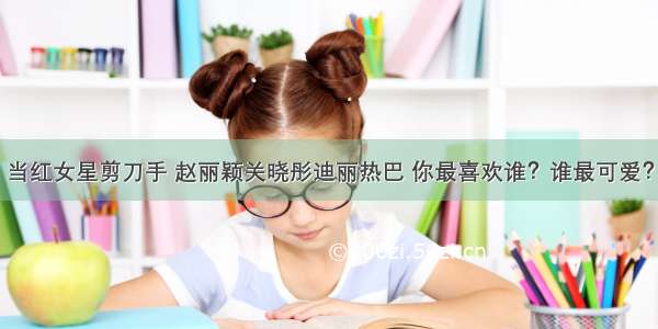 当红女星剪刀手 赵丽颖关晓彤迪丽热巴 你最喜欢谁？谁最可爱？