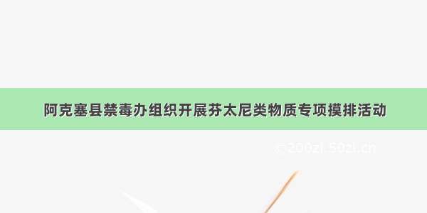 阿克塞县禁毒办组织开展芬太尼类物质专项摸排活动