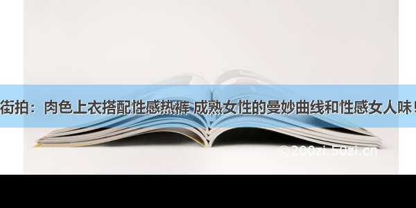 街拍：肉色上衣搭配性感热裤 成熟女性的曼妙曲线和性感女人味！