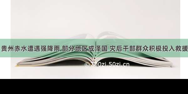 贵州赤水遭遇强降雨 部分地区成泽国 灾后干部群众积极投入救援