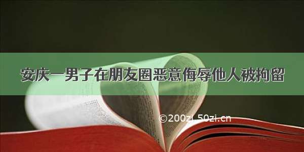 安庆一男子在朋友圈恶意侮辱他人被拘留