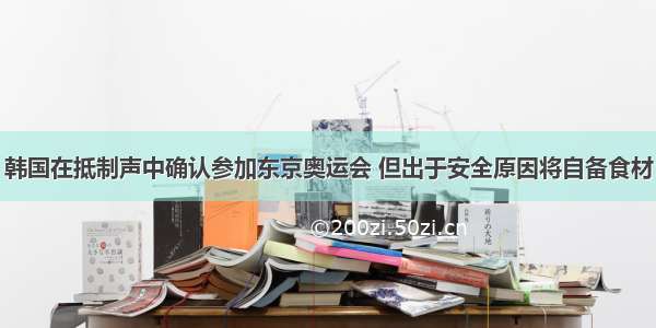 韩国在抵制声中确认参加东京奥运会 但出于安全原因将自备食材