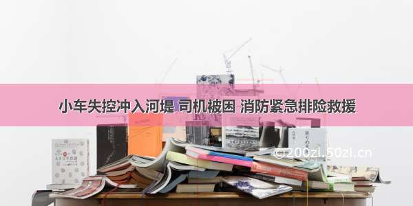 小车失控冲入河堤 司机被困 消防紧急排险救援