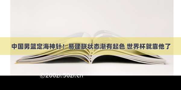 中国男篮定海神针！易建联状态渐有起色 世界杯就靠他了