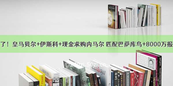 拼了！皇马贝尔+伊斯科+现金求购内马尔 匹配巴萨库鸟+8000万报价