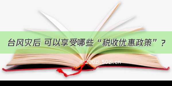 台风灾后 可以享受哪些“税收优惠政策”？