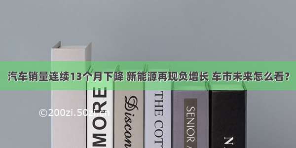 汽车销量连续13个月下降 新能源再现负增长 车市未来怎么看？