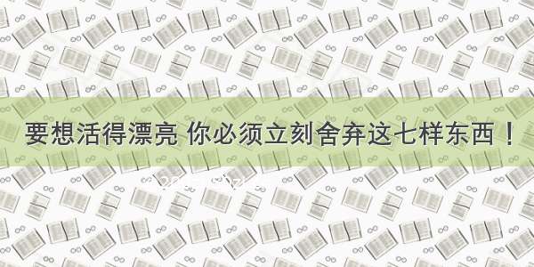 要想活得漂亮 你必须立刻舍弃这七样东西 ！