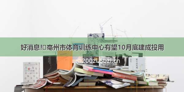 好消息!​亳州市体育训练中心有望10月底建成投用