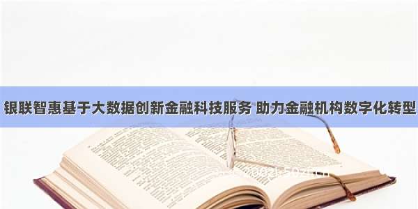 银联智惠基于大数据创新金融科技服务 助力金融机构数字化转型