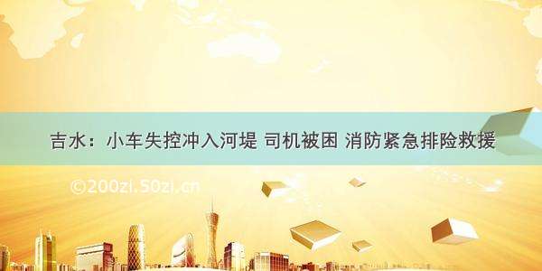 吉水：小车失控冲入河堤 司机被困 消防紧急排险救援