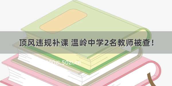 顶风违规补课 温岭中学2名教师被查！