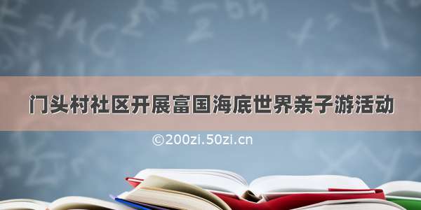 门头村社区开展富国海底世界亲子游活动