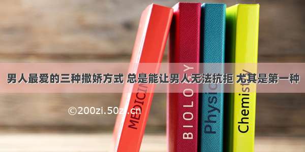 男人最爱的三种撒娇方式 总是能让男人无法抗拒 尤其是第一种