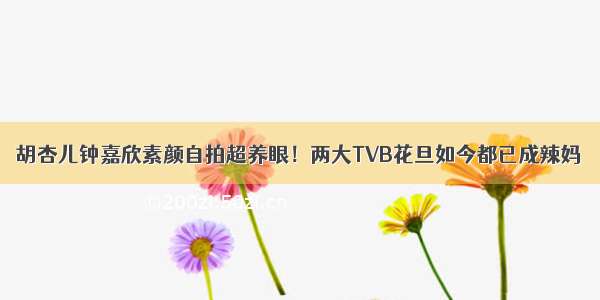 胡杏儿钟嘉欣素颜自拍超养眼！两大TVB花旦如今都已成辣妈