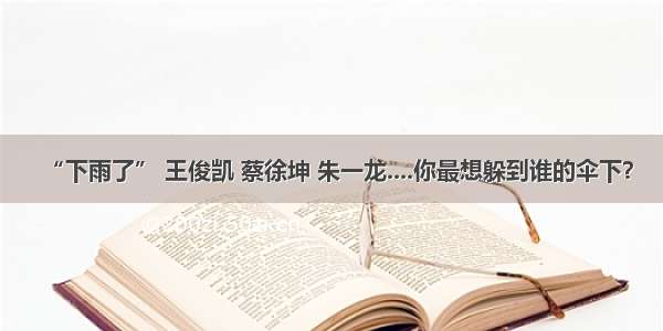 “下雨了” 王俊凯 蔡徐坤 朱一龙....你最想躲到谁的伞下？