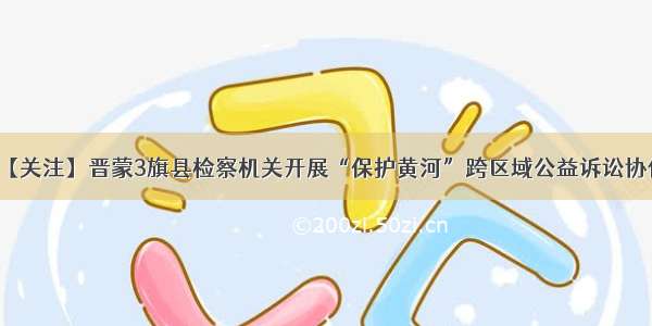 【关注】晋蒙3旗县检察机关开展“保护黄河”跨区域公益诉讼协作