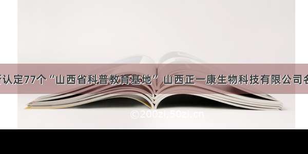 省科协新认定77个“山西省科普教育基地” 山西正一康生物科技有限公司名列其中！