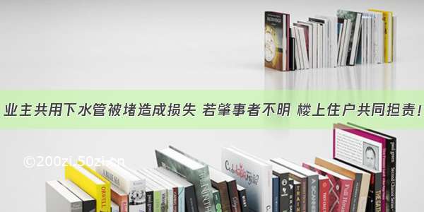 业主共用下水管被堵造成损失 若肇事者不明 楼上住户共同担责！